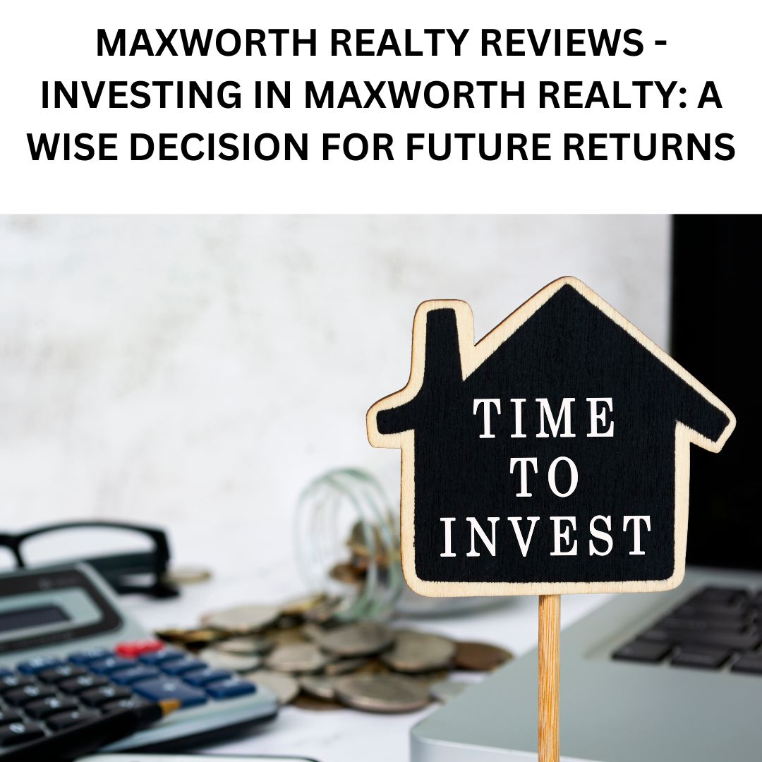 MAXWORTH REALTY REVIEWS – INVESTING IN MAXWORTH REALTY: A WISE DECISION FOR FUTURE RETURNS